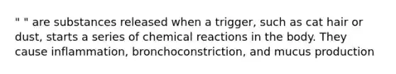 " " are substances released when a trigger, such as cat hair or dust, starts a series of chemical reactions in the body. They cause inflammation, bronchoconstriction, and mucus production