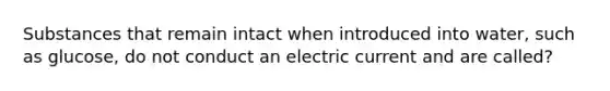 Substances that remain intact when introduced into water, such as glucose, do not conduct an electric current and are called?