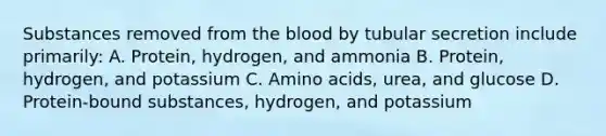 Substances removed from the blood by tubular secretion include primarily: A. Protein, hydrogen, and ammonia B. Protein, hydrogen, and potassium C. Amino acids, urea, and glucose D. Protein-bound substances, hydrogen, and potassium