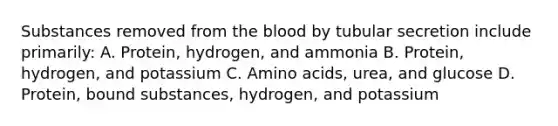 Substances removed from the blood by tubular secretion include primarily: A. Protein, hydrogen, and ammonia B. Protein, hydrogen, and potassium C. Amino acids, urea, and glucose D. Protein, bound substances, hydrogen, and potassium