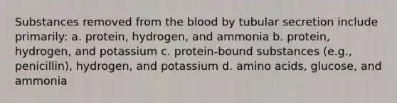 Substances removed from the blood by tubular secretion include primarily: a. protein, hydrogen, and ammonia b. protein, hydrogen, and potassium c. protein-bound substances (e.g., penicillin), hydrogen, and potassium d. amino acids, glucose, and ammonia