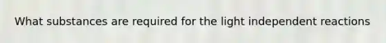 What substances are required for the light independent reactions