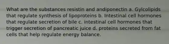 What are the substances resistin and andiponectin a. Gylcolipids that regulate synthesis of lipoproteins b. Intestinal cell hormones that regulate secretion of bile c. intestinal cell hormones that trigger secretion of pancreatic juice d. proteins secreted from fat cells that help regulate energy balance.