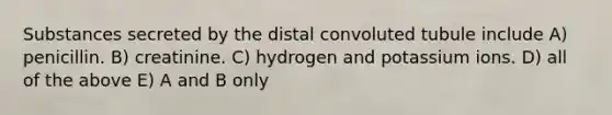 Substances secreted by the distal convoluted tubule include A) penicillin. B) creatinine. C) hydrogen and potassium ions. D) all of the above E) A and B only