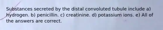 Substances secreted by the distal convoluted tubule include a) hydrogen. b) penicillin. c) creatinine. d) potassium ions. e) All of the answers are correct.