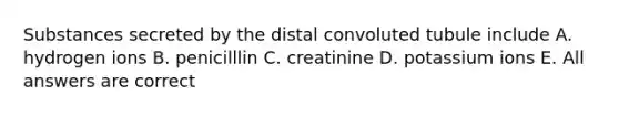 Substances secreted by the distal convoluted tubule include A. hydrogen ions B. penicilllin C. creatinine D. potassium ions E. All answers are correct