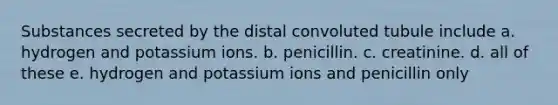 Substances secreted by the distal convoluted tubule include a. hydrogen and potassium ions. b. penicillin. c. creatinine. d. all of these e. hydrogen and potassium ions and penicillin only