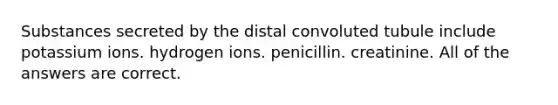 Substances secreted by the distal convoluted tubule include potassium ions. hydrogen ions. penicillin. creatinine. All of the answers are correct.