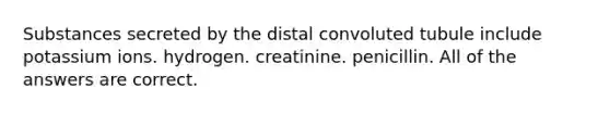 Substances secreted by the distal convoluted tubule include potassium ions. hydrogen. creatinine. penicillin. All of the answers are correct.