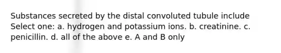 Substances secreted by the distal convoluted tubule include Select one: a. hydrogen and potassium ions. b. creatinine. c. penicillin. d. all of the above e. A and B only