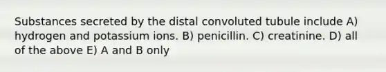 Substances secreted by the distal convoluted tubule include A) hydrogen and potassium ions. B) penicillin. C) creatinine. D) all of the above E) A and B only