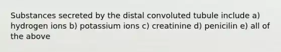 Substances secreted by the distal convoluted tubule include a) hydrogen ions b) potassium ions c) creatinine d) penicilin e) all of the above