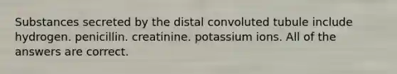 Substances secreted by the distal convoluted tubule include hydrogen. penicillin. creatinine. potassium ions. All of the answers are correct.