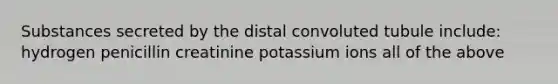 Substances secreted by the distal convoluted tubule include: hydrogen penicillin creatinine potassium ions all of the above