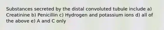 Substances secreted by the distal convoluted tubule include a) Creatinine b) Penicillin c) Hydrogen and potassium ions d) all of the above e) A and C only