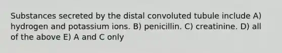 Substances secreted by the distal convoluted tubule include A) hydrogen and potassium ions. B) penicillin. C) creatinine. D) all of the above E) A and C only