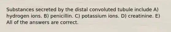 Substances secreted by the distal convoluted tubule include A) hydrogen ions. B) penicillin. C) potassium ions. D) creatinine. E) All of the answers are correct.