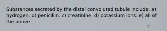 Substances secreted by the distal convoluted tubule include: a) hydrogen. b) penicillin. c) creatinine. d) potassium ions. e) all of the above