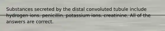 Substances secreted by the distal convoluted tubule include hydrogen ions. penicillin. potassium ions. creatinine. All of the answers are correct.