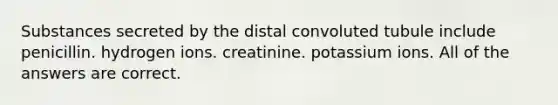 Substances secreted by the distal convoluted tubule include penicillin. hydrogen ions. creatinine. potassium ions. All of the answers are correct.