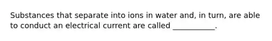 Substances that separate into ions in water and, in turn, are able to conduct an electrical current are called ___________.