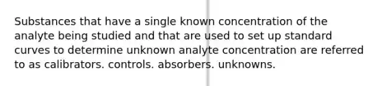 Substances that have a single known concentration of the analyte being studied and that are used to set up standard curves to determine unknown analyte concentration are referred to as calibrators. controls. absorbers. unknowns.