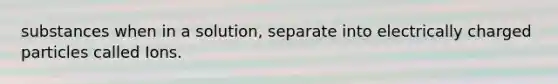 substances when in a solution, separate into electrically charged particles called Ions.