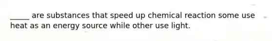 _____ are substances that speed up chemical reaction some use heat as an energy source while other use light.