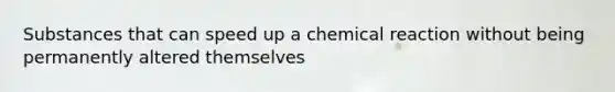 Substances that can speed up a chemical reaction without being permanently altered themselves