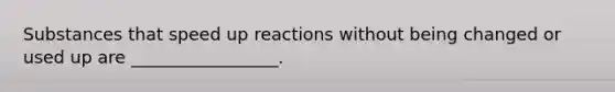 Substances that speed up reactions without being changed or used up are _________________.