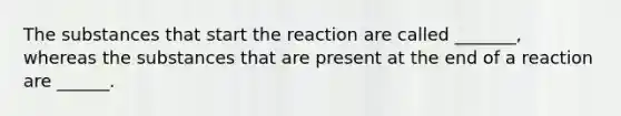 The substances that start the reaction are called _______, whereas the substances that are present at the end of a reaction are ______.