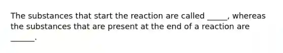 The substances that start the reaction are called _____, whereas the substances that are present at the end of a reaction are ______.