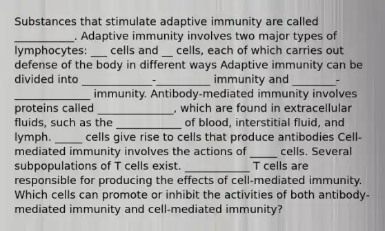 Substances that stimulate adaptive immunity are called ___________. Adaptive immunity involves two major types of lymphocytes: ___ cells and __ cells, each of which carries out defense of the body in different ways Adaptive immunity can be divided into _____________-__________ immunity and ________-______________ immunity. Antibody-mediated immunity involves proteins called ______________, which are found in extracellular fluids, such as the ____________ of blood, interstitial fluid, and lymph. _____ cells give rise to cells that produce antibodies Cell-mediated immunity involves the actions of _____ cells. Several subpopulations of T cells exist. ____________ T cells are responsible for producing the effects of cell-mediated immunity. Which cells can promote or inhibit the activities of both antibody-mediated immunity and cell-mediated immunity?