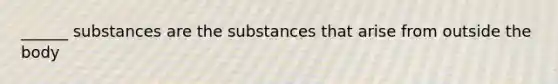 ______ substances are the substances that arise from outside the body