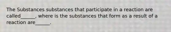 The Substances substances that participate in a reaction are called______, where is the substances that form as a result of a reaction are______.