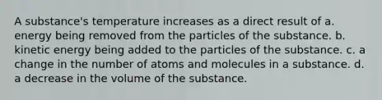 A substance's temperature increases as a direct result of a. energy being removed from the particles of the substance. b. kinetic energy being added to the particles of the substance. c. a change in the number of atoms and molecules in a substance. d. a decrease in the volume of the substance.