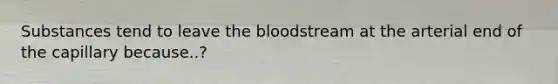 Substances tend to leave the bloodstream at the arterial end of the capillary because..?