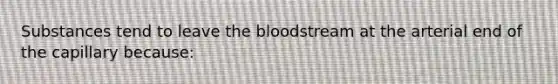 Substances tend to leave the bloodstream at the arterial end of the capillary because: