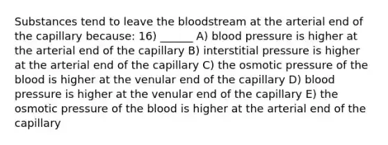 Substances tend to leave <a href='https://www.questionai.com/knowledge/k7oXMfj7lk-the-blood' class='anchor-knowledge'>the blood</a>stream at the arterial end of the capillary because: 16) ______ A) <a href='https://www.questionai.com/knowledge/kD0HacyPBr-blood-pressure' class='anchor-knowledge'>blood pressure</a> is higher at the arterial end of the capillary B) interstitial pressure is higher at the arterial end of the capillary C) the osmotic pressure of the blood is higher at the venular end of the capillary D) blood pressure is higher at the venular end of the capillary E) the osmotic pressure of the blood is higher at the arterial end of the capillary