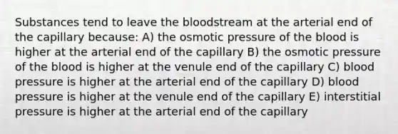 Substances tend to leave <a href='https://www.questionai.com/knowledge/k7oXMfj7lk-the-blood' class='anchor-knowledge'>the blood</a>stream at the arterial end of the capillary because: A) the osmotic pressure of the blood is higher at the arterial end of the capillary B) the osmotic pressure of the blood is higher at the venule end of the capillary C) blood pressure is higher at the arterial end of the capillary D) blood pressure is higher at the venule end of the capillary E) interstitial pressure is higher at the arterial end of the capillary