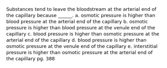 Substances tend to leave the bloodstream at the arterial end of the capillary because ______. a. osmotic pressure is higher than blood pressure at the arterial end of the capillary b. osmotic pressure is higher than blood pressure at the venule end of the capillary c. blood pressure is higher than osmotic pressure at the arterial end of the capillary d. blood pressure is higher than osmotic pressure at the venule end of the capillary e. interstitial pressure is higher than osmotic pressure at the arterial end of the capillary pg. 388