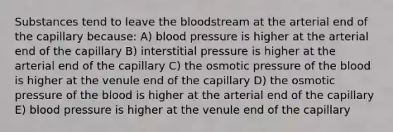 Substances tend to leave the bloodstream at the arterial end of the capillary because: A) blood pressure is higher at the arterial end of the capillary B) interstitial pressure is higher at the arterial end of the capillary C) the osmotic pressure of the blood is higher at the venule end of the capillary D) the osmotic pressure of the blood is higher at the arterial end of the capillary E) blood pressure is higher at the venule end of the capillary