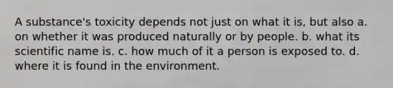 A substance's toxicity depends not just on what it is, but also a. on whether it was produced naturally or by people. b. what its scientific name is. c. how much of it a person is exposed to. d. where it is found in the environment.