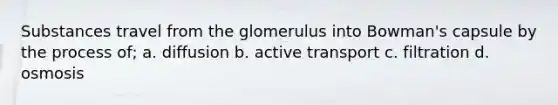 Substances travel from the glomerulus into Bowman's capsule by the process of; a. diffusion b. active transport c. filtration d. osmosis