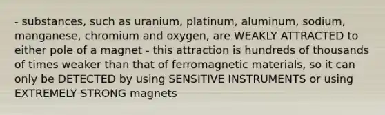 - substances, such as uranium, platinum, aluminum, sodium, manganese, chromium and oxygen, are WEAKLY ATTRACTED to either pole of a magnet - this attraction is hundreds of thousands of times weaker than that of ferromagnetic materials, so it can only be DETECTED by using SENSITIVE INSTRUMENTS or using EXTREMELY STRONG magnets