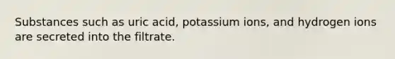 Substances such as uric acid, potassium ions, and hydrogen ions are secreted into the filtrate.