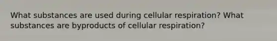 What substances are used during cellular respiration? What substances are byproducts of cellular respiration?