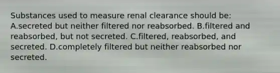 Substances used to measure renal clearance should be: A.secreted but neither filtered nor reabsorbed. B.filtered and reabsorbed, but not secreted. C.filtered, reabsorbed, and secreted. D.completely filtered but neither reabsorbed nor secreted.