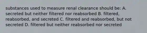 substances used to measure renal clearance should be: A. secreted but neither filtered nor reabsorbed B. filtered, reabsorbed, and secreted C. filtered and reabsorbed, but not secreted D. filtered but neither reabsorbed nor secreted