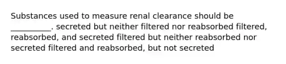 Substances used to measure renal clearance should be __________. secreted but neither filtered nor reabsorbed filtered, reabsorbed, and secreted filtered but neither reabsorbed nor secreted filtered and reabsorbed, but not secreted